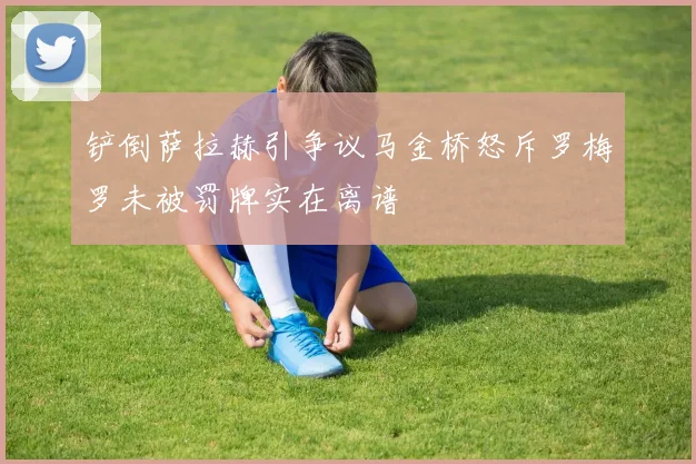 铲倒萨拉赫引争议马金桥怒斥罗梅罗未被罚牌实在离谱
