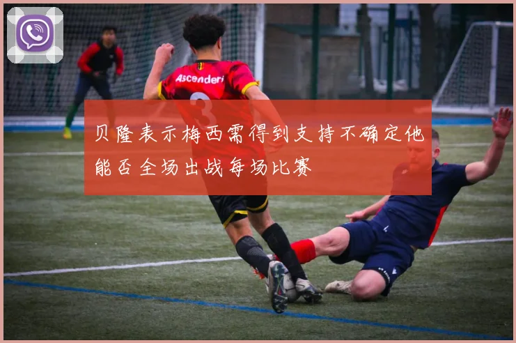 贝隆表示梅西需得到支持不确定他能否全场出战每场比赛