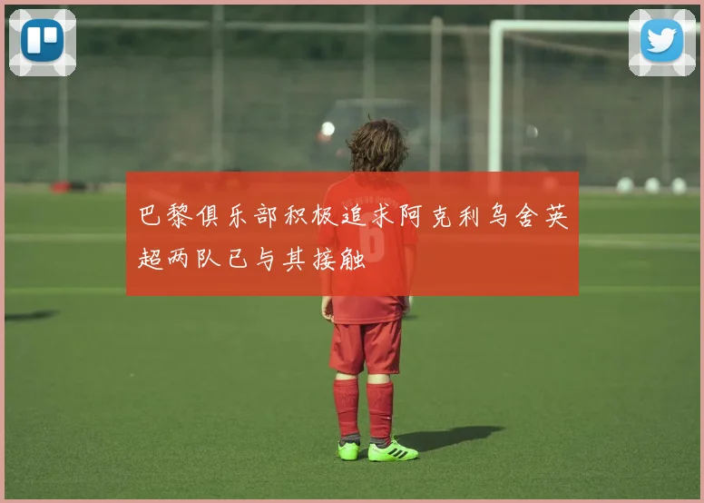 巴黎俱乐部积极追求阿克利乌舍英超两队已与其接触
