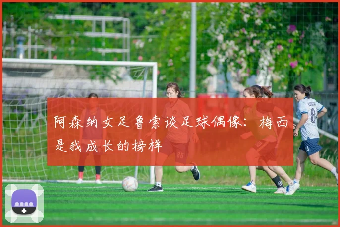 阿森纳女足鲁索谈足球偶像：梅西是我成长的榜样