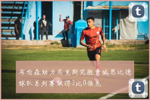 布伦森助力尼克斯完胜费城恩比德球队系列赛取得3比0领先