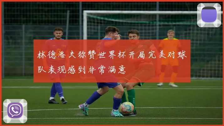 林德洛夫称赞世界杯开局完美对球队表现感到非常满意