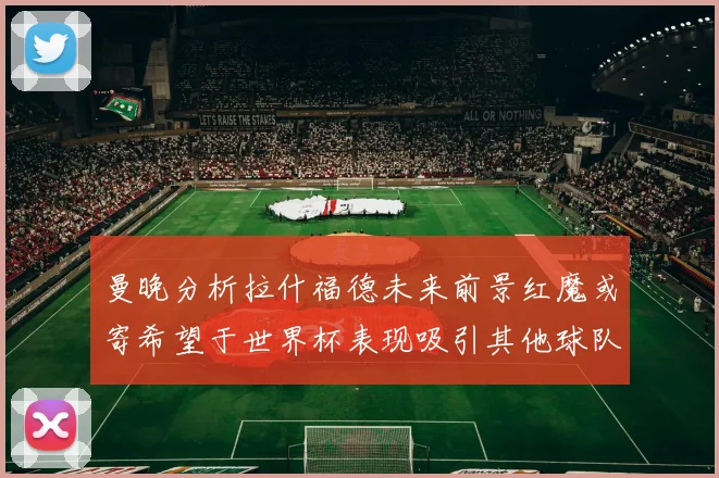 曼晚分析拉什福德未来前景红魔或寄希望于世界杯表现吸引其他球队