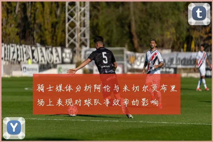 骑士媒体分析阿伦与米切尔莫布里场上表现对球队净效率的影响