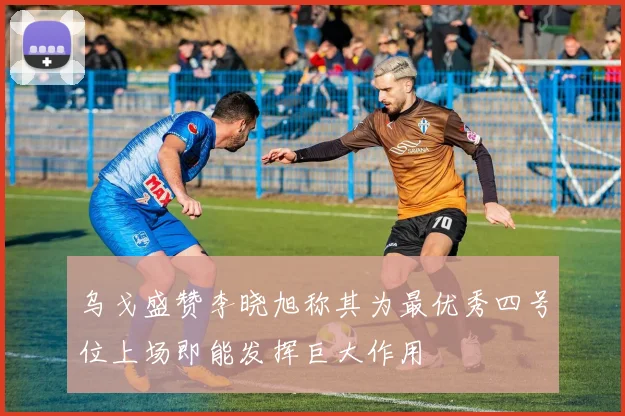 乌戈盛赞李晓旭称其为最优秀四号位上场即能发挥巨大作用