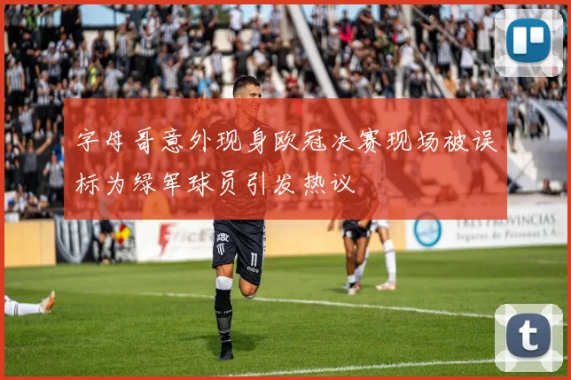 字母哥意外现身欧冠决赛现场被误标为绿军球员引发热议