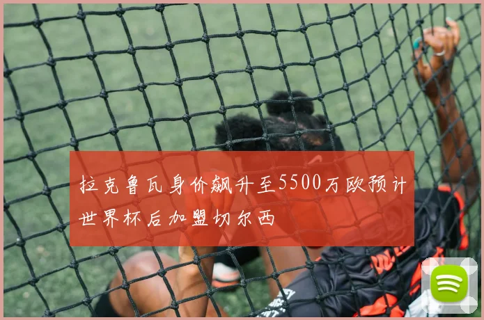 拉克鲁瓦身价飙升至5500万欧预计世界杯后加盟切尔西