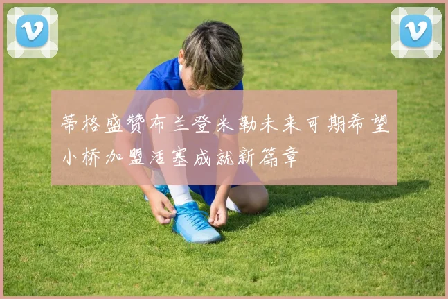 蒂格盛赞布兰登米勒未来可期希望小桥加盟活塞成就新篇章