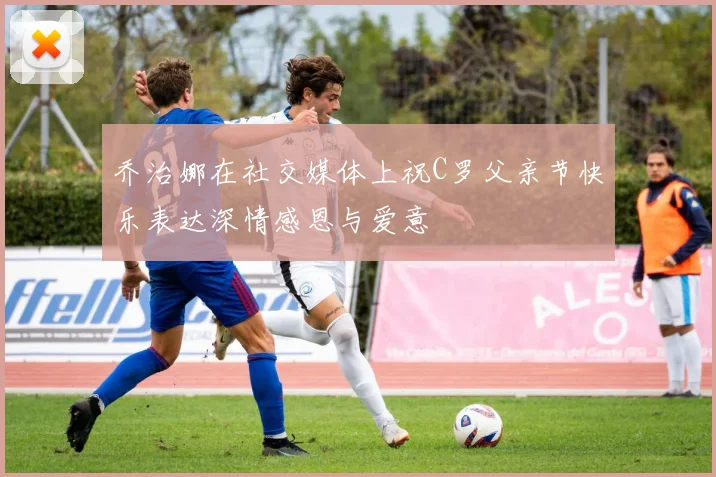 乔治娜在社交媒体上祝C罗父亲节快乐表达深情感恩与爱意