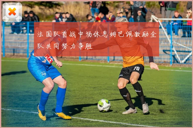 法国队首战中场休息姆巴佩激励全队共同努力争胜