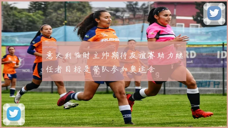 意大利临时主帅期待友谊赛助力继任者目标是带队参加奥运会