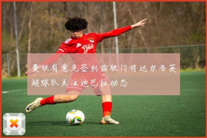 曼联有意免签利兹联门将达尔洛英超球队关注迪巴拉动态