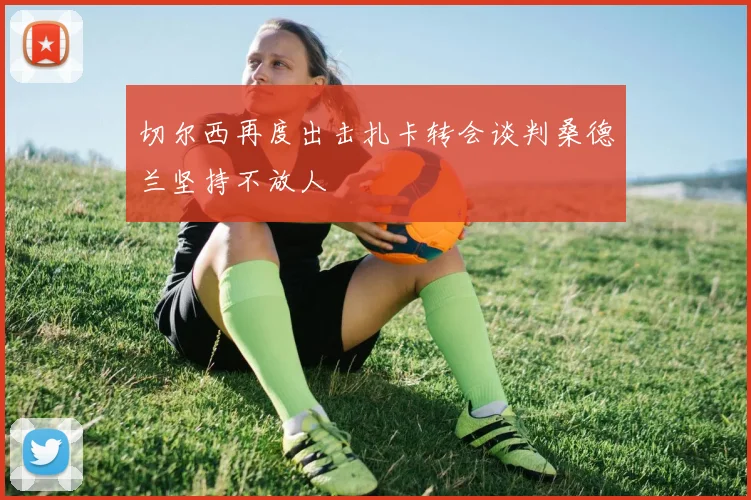 切尔西再度出击扎卡转会谈判桑德兰坚持不放人