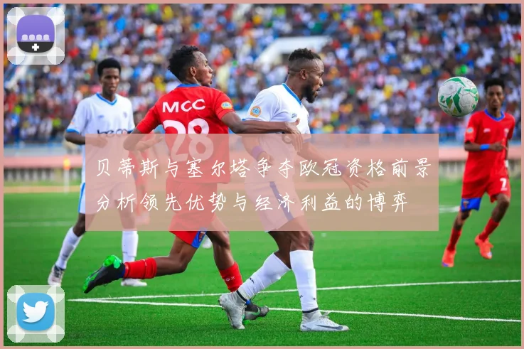 贝蒂斯与塞尔塔争夺欧冠资格前景分析领先优势与经济利益的博弈
