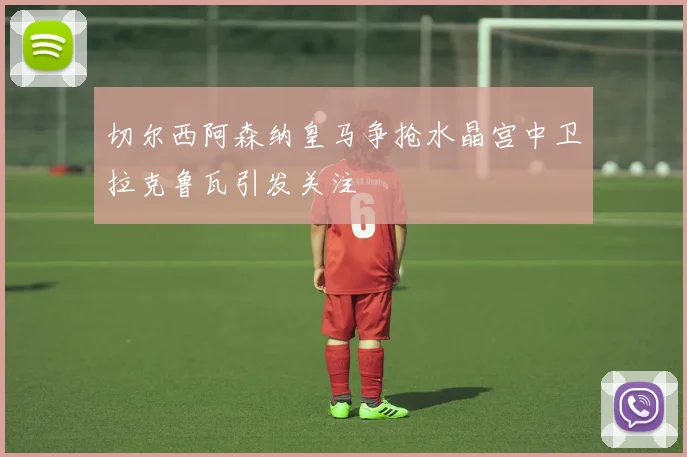 切尔西阿森纳皇马争抢水晶宫中卫拉克鲁瓦引发关注