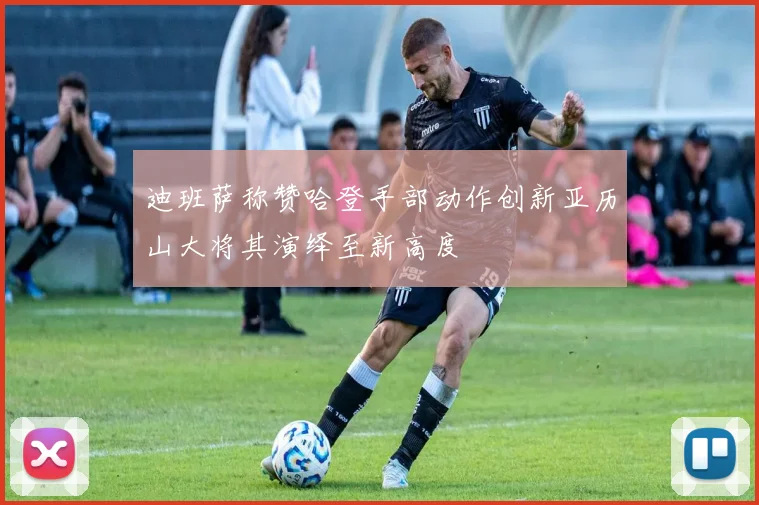 迪班萨称赞哈登手部动作创新亚历山大将其演绎至新高度