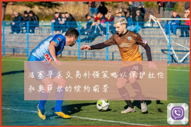 活塞寻求交易补强策略以保护杜伦和奥萨尔的续约前景