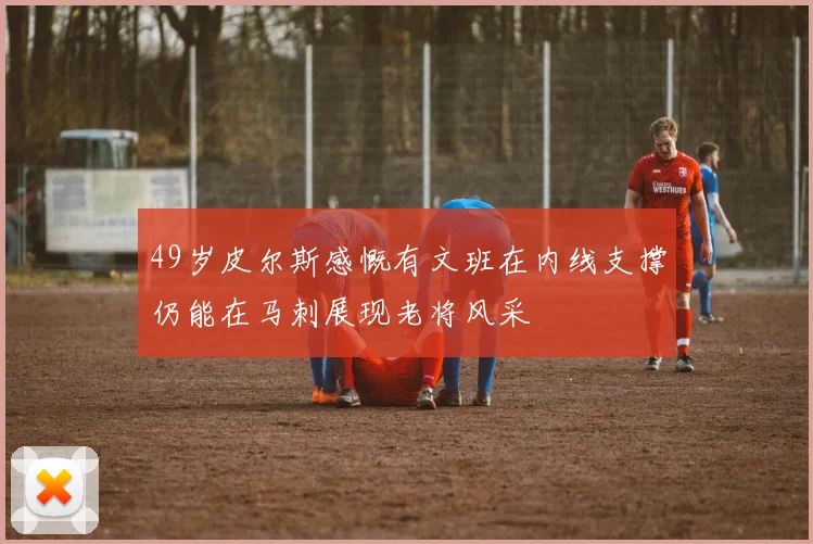 49岁皮尔斯感慨有文班在内线支撑仍能在马刺展现老将风采