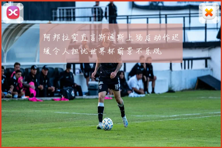 阿邦拉霍直言斯通斯上场后动作迟缓令人担忧世界杯前景不乐观