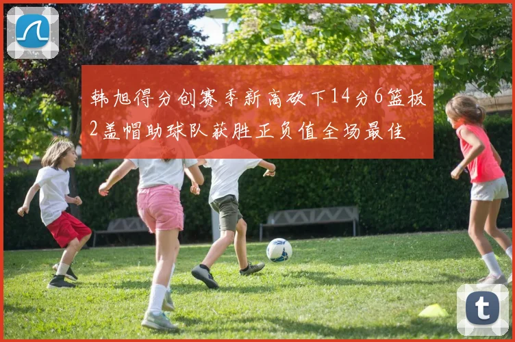 韩旭得分创赛季新高砍下14分6篮板2盖帽助球队获胜正负值全场最佳