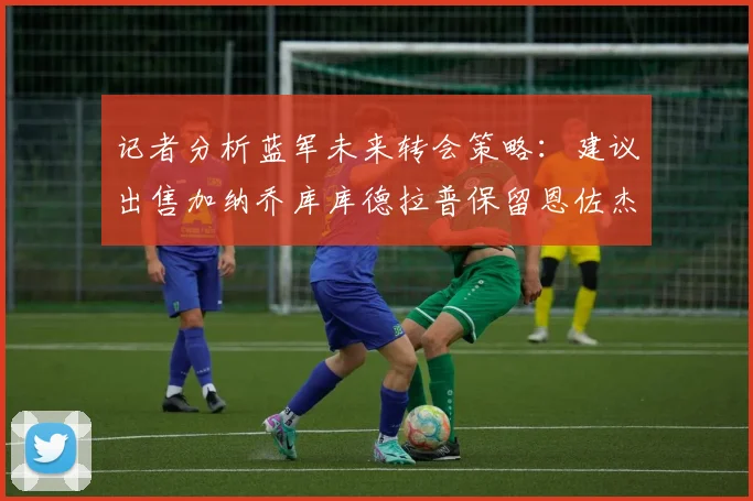 记者分析蓝军未来转会策略：建议出售加纳乔库库德拉普保留恩佐杰克逊