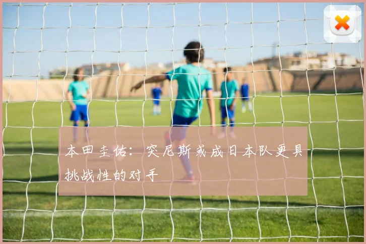 本田圭佑：突尼斯或成日本队更具挑战性的对手