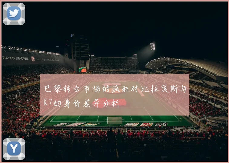 巴黎转会市场的疯狂对比拉莫斯与K7的身价差异分析