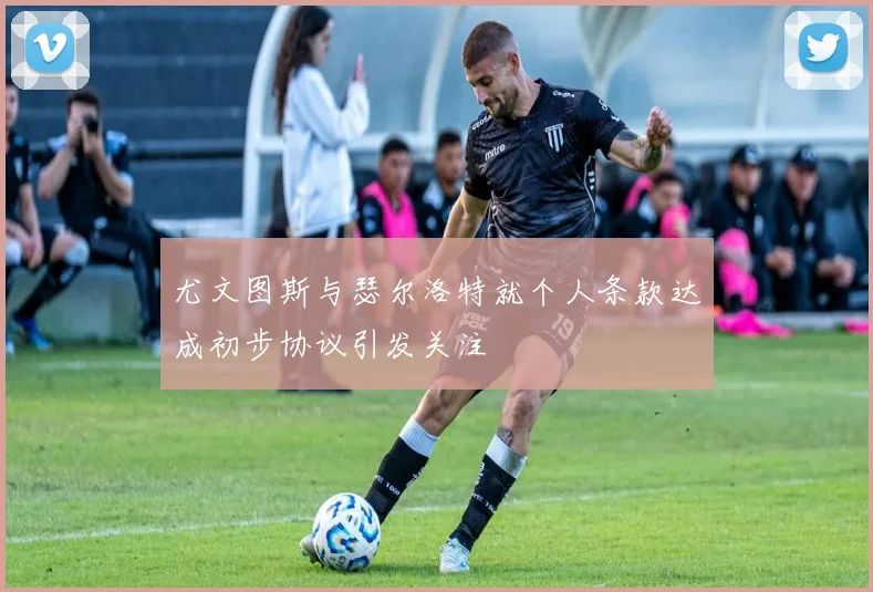 尤文图斯与瑟尔洛特就个人条款达成初步协议引发关注
