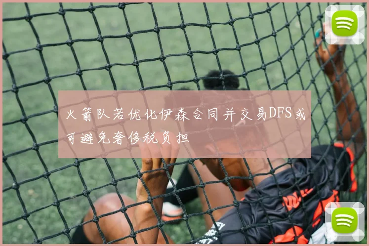 火箭队若优化伊森合同并交易DFS或可避免奢侈税负担
