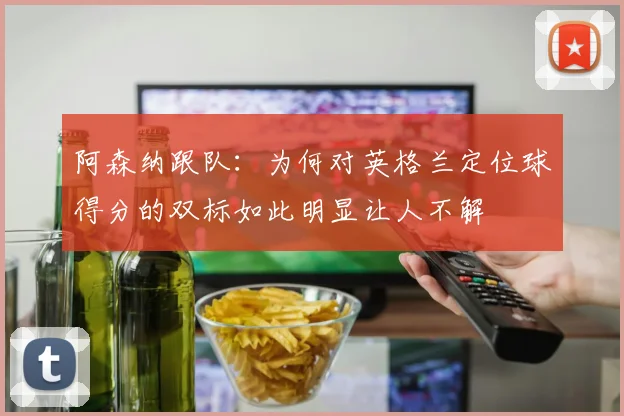 阿森纳跟队：为何对英格兰定位球得分的双标如此明显让人不解