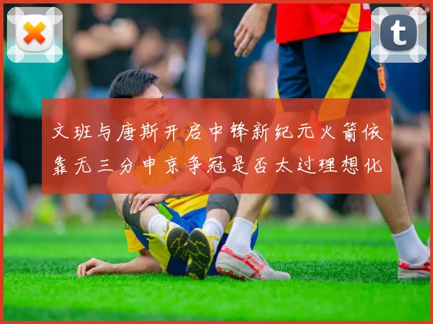 文班与唐斯开启中锋新纪元火箭依靠无三分申京争冠是否太过理想化