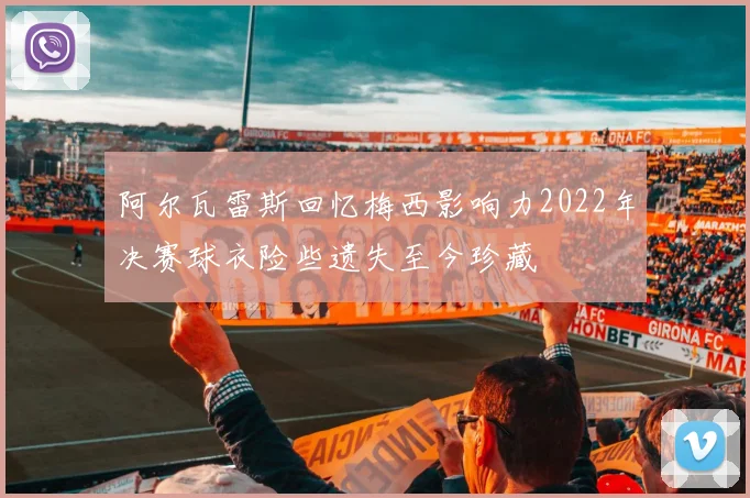 阿尔瓦雷斯回忆梅西影响力2022年决赛球衣险些遗失至今珍藏