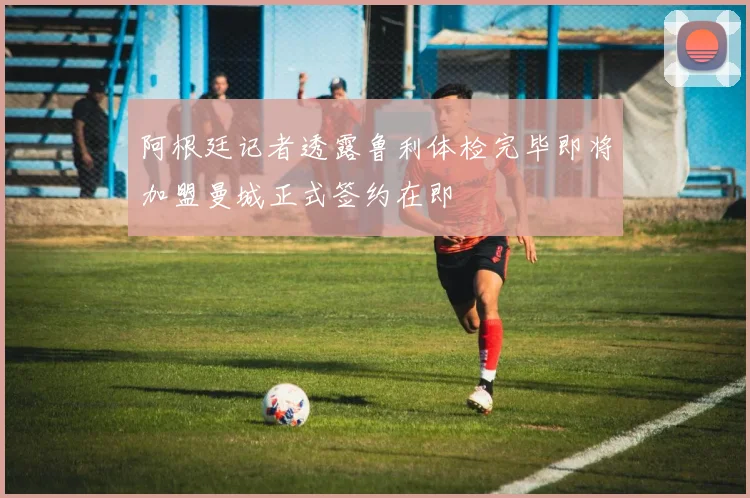 阿根廷记者透露鲁利体检完毕即将加盟曼城正式签约在即